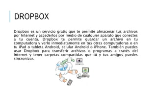 DROPBOX
Dropbox es un servicio gratis que te permite almacenar tus archivos
por Internet y accederlos por medio de cualquier aparato que conectes
a tu cuenta. Dropbox te permite guardar un archivo en tu
computadora y verlo inmediatamente en tus otras computadoras o en
tu iPad o tableta Android, celular Android o iPhone. También puedes
usar Dropbox para transferir archivos o programas a través del
Internet y tener carpetas compartidas que tú y tus amigos puedes
sincronizar.
 