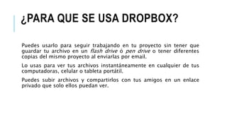 ¿PARA QUE SE USA DROPBOX?
Puedes usarlo para seguir trabajando en tu proyecto sin tener que
guardar tu archivo en un flash drive ó pen drive o tener diferentes
copias del mismo proyecto al enviarlas por email.
Lo usas para ver tus archivos instantáneamente en cualquier de tus
computadoras, celular o tableta portátil.
Puedes subir archivos y compartirlos con tus amigos en un enlace
privado que solo ellos puedan ver.
 