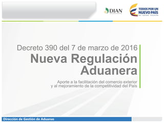 Dirección de Gestión de Aduanas
Nueva Regulación
Aduanera
Aporte a la facilitación del comercio exterior
y al mejoramiento de la competitividad del País
Decreto 390 del 7 de marzo de 2016
 