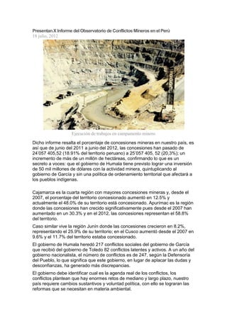 Presentan X Informe del Observatorio de Conflictos Mineros en el Perú
18 julio, 2012




                   Ejecución de trabajos en campamento minero

Dicho informe resalta el porcentaje de concesiones mineras en nuestro país, es
así que de junio del 2011 a junio del 2012, las concesiones han pasado de
24’057 405,52 (18.91% del territorio peruano) a 25’057 405, 52 (20,3%); un
incremento de más de un millón de hectáreas, confirmando lo que es un
secreto a voces: que el gobierno de Humala tiene previsto lograr una inversión
de 50 mil millones de dólares con la actividad minera, quintuplicando al
gobierno de García y sin una política de ordenamiento territorial que afectará a
los pueblos indígenas.

Cajamarca es la cuarta región con mayores concesiones mineras y, desde el
2007, el porcentaje del territorio concesionado aumentó en 12.5% y
actualmente el 48.0% de su territorio está concesionado. Apurímac es la región
donde las concesiones han crecido significativamente pues desde el 2007 han
aumentado en un 30.3% y en el 2012, las concesiones representan el 58.8%
del territorio.
Caso similar vive la región Junín donde las concesiones crecieron en 8.2%,
representando el 25.9% de su territorio; en el Cusco aumentó desde el 2007 en
9.6% y el 11.7% del territorio estaba concesionado.
El gobierno de Humala heredó 217 conflictos sociales del gobierno de García
que recibió del gobierno de Toledo 82 conflictos latentes y activos. A un año del
gobierno nacionalista, el número de conflictos es de 247, según la Defensoría
del Pueblo, lo que significa que este gobierno, en lugar de aplacar las dudas y
desconfianzas, ha generado más discrepancias.
El gobierno debe identificar cual es la agenda real de los conflictos, los
conflictos plantean que hay enormes retos de mediano y largo plazo, nuestro
país requiere cambios sustantivos y voluntad política, con ello se lograran las
reformas que se necesitan en materia ambiental.
 