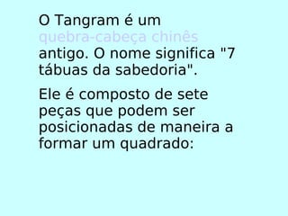 O Tangram é um  quebra-cabeça   chinês  antigo. O nome significa "7 tábuas da sabedoria". Ele é composto de sete peças que podem ser posicionadas de maneira a formar um quadrado: 