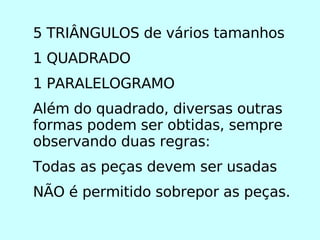 5 TRIÂNGULOS de vários tamanhos 1 QUADRADO 1 PARALELOGRAMO Além do quadrado, diversas outras formas podem ser obtidas, sempre observando duas regras: Todas as peças devem ser usadas NÃO é permitido sobrepor as peças. 