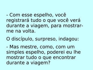 - Com esse espelho, você registrará tudo o que você verá durante a viagem, para mostrar-me na volta. O discípulo, surpreso, indagou: - Mas mestre, como, com um simples espelho, poderei eu lhe mostrar tudo o que encontrar durante a viagem? 