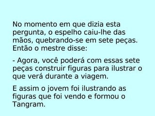 No momento em que dizia esta pergunta, o espelho caiu-lhe das mãos, quebrando-se em sete peças. Então o mestre disse: - Agora, você poderá com essas sete peças construir figuras para ilustrar o que verá durante a viagem. E assim o jovem foi ilustrando as figuras que foi vendo e formou o Tangram. 