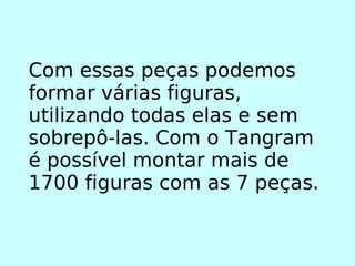 Com essas peças podemos formar várias figuras, utilizando todas elas e sem sobrepô-las. Com o Tangram é possível montar mais de 1700 figuras com as 7 peças. 