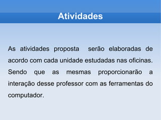 Atividades As atividades proposta  serão elaboradas de acordo com cada unidade estudadas nas oficinas. Sendo que as mesmas proporcionarão a interação desse professor com as ferramentas do computador. 