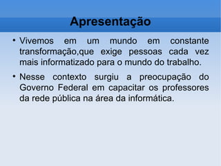 Apresentação Vivemos em um mundo em constante transformação,que exige pessoas cada vez mais informatizado para o mundo do trabalho. Nesse contexto surgiu a preocupação do Governo Federal em capacitar os professores da rede pública na área da informática. 