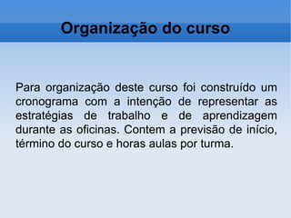 Organização do curso Para organização deste curso foi construído um cronograma com a intenção de representar as estratégias de trabalho e de aprendizagem durante as oficinas. Contem a previsão de início, término do curso e horas aulas por turma. 