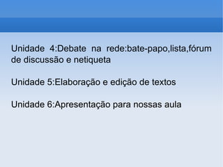 Unidade 4:Debate na rede:bate-papo,lista,fórum de discussão e netiqueta Unidade 5:Elaboração e edição de textos Unidade 6:Apresentação para nossas aula 