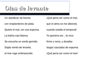 Olas de levanteOlas de levante
Un atardecer de bruma
con resplandores de plata.
Quieto el mar, sin una espuma.
La bahía casi blanca.
Se escucha un sordo gemido.
Sopla viento de levante,
el mar ruge embravecido.
¡Qué pena ser como el mar,
que el alma se me alborota
cuando estalla el temporal!
Yo quisiera ser... la roca
firme y recia, y desafiar
largas cascadas de espuma.
¡Qué pena ser como el mar!
 