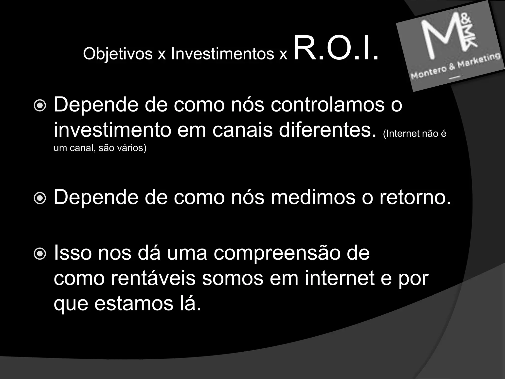 Objetivos x Investimentos x R.O.I.Depende de como nós controlamos o investimento em canais diferentes. (Internet não é um canal, são vários)Depende de como nós medimos o retorno. Isso nos dá uma compreensão de como rentáveis somos em internet e por que estamos lá.