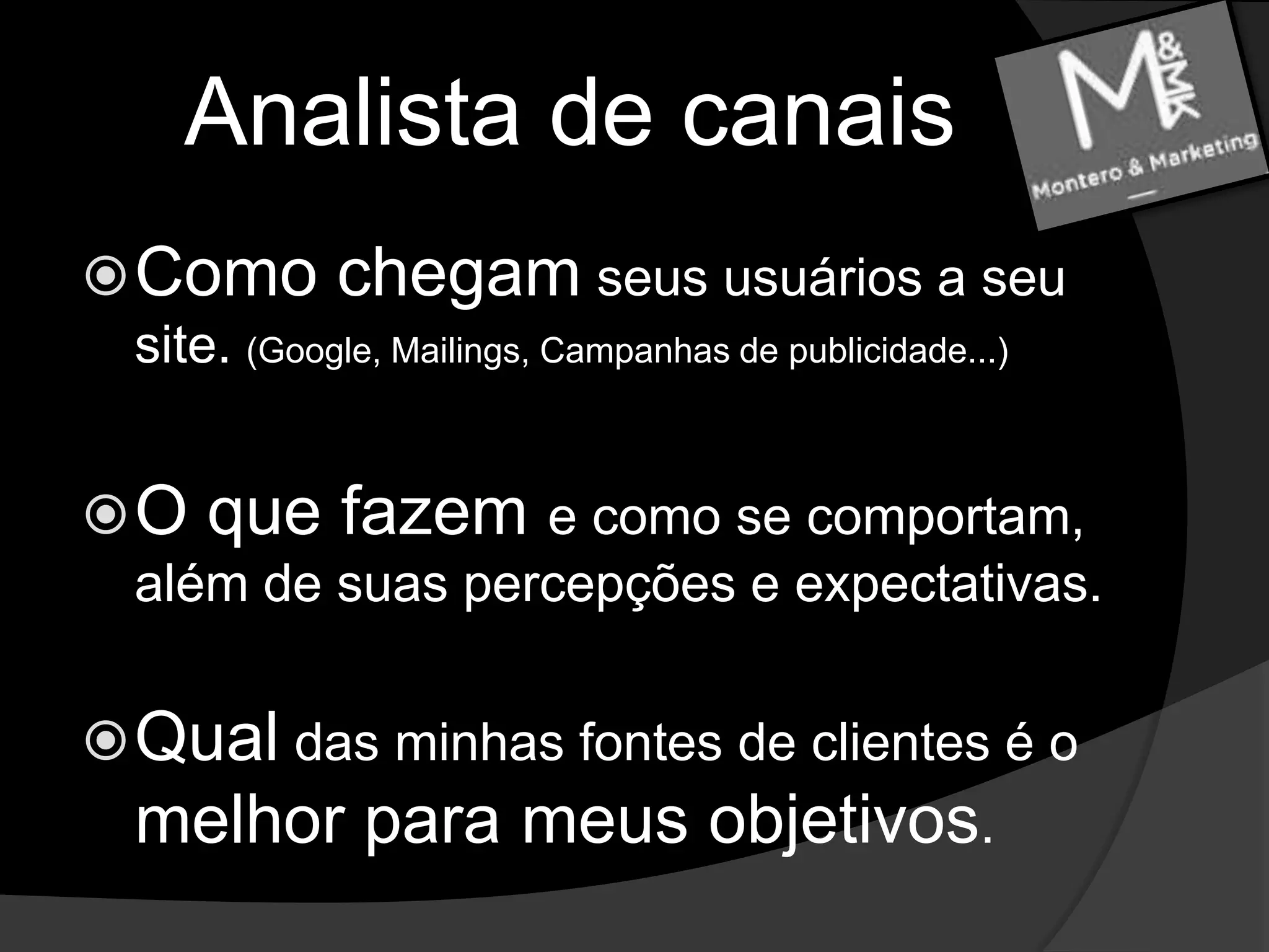 Analista de canaisComo chegam seus usuários a seu site. (Google, Mailings, Campanhas de publicidade...)O que fazem e como se comportam, além de suas percepções e expectativas.Qual das minhas fontes de clientes é o melhor para meus objetivos.