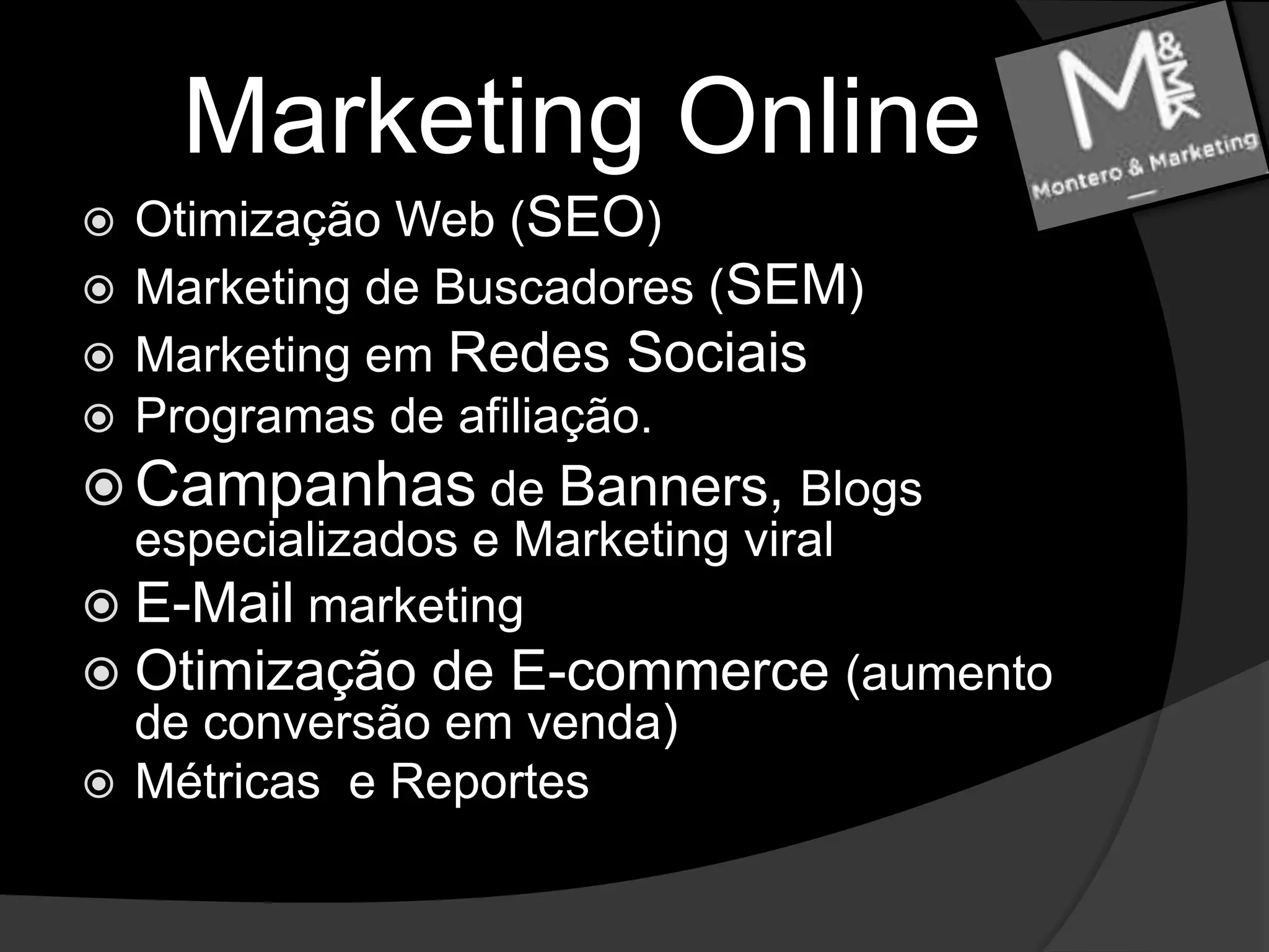 Marketing OnlineOtimização Web (SEO)Marketing de Buscadores (SEM)Marketing em Redes SociaisProgramas de afiliação.Campanhas de Banners, Blogs especializados e Marketing viralE-Mail marketingOtimização de E-commerce (aumento de conversão em venda)Métricas  e Reportes