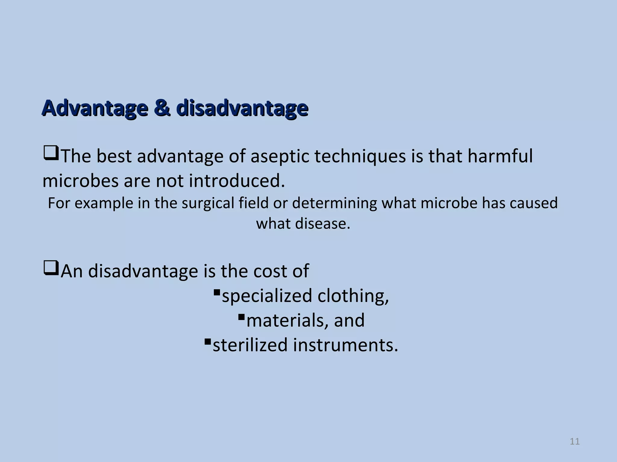 11
The best advantage of aseptic techniques is that harmful
microbes are not introduced.
For example in the surgical field or determining what microbe has caused
what disease.
An disadvantage is the cost of
specialized clothing,
materials, and
sterilized instruments.
Advantage & disadvantageAdvantage & disadvantage
 