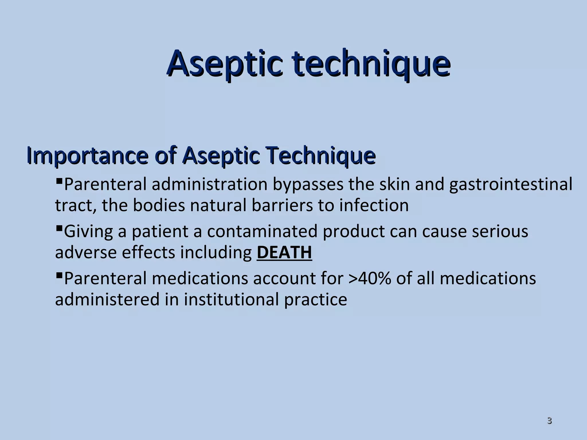 33
Importance of Aseptic TechniqueImportance of Aseptic Technique
Parenteral administration bypasses the skin and gastrointestinal
tract, the bodies natural barriers to infection
Giving a patient a contaminated product can cause serious
adverse effects including DEATH
Parenteral medications account for >40% of all medications
administered in institutional practice
Aseptic techniqueAseptic technique
 