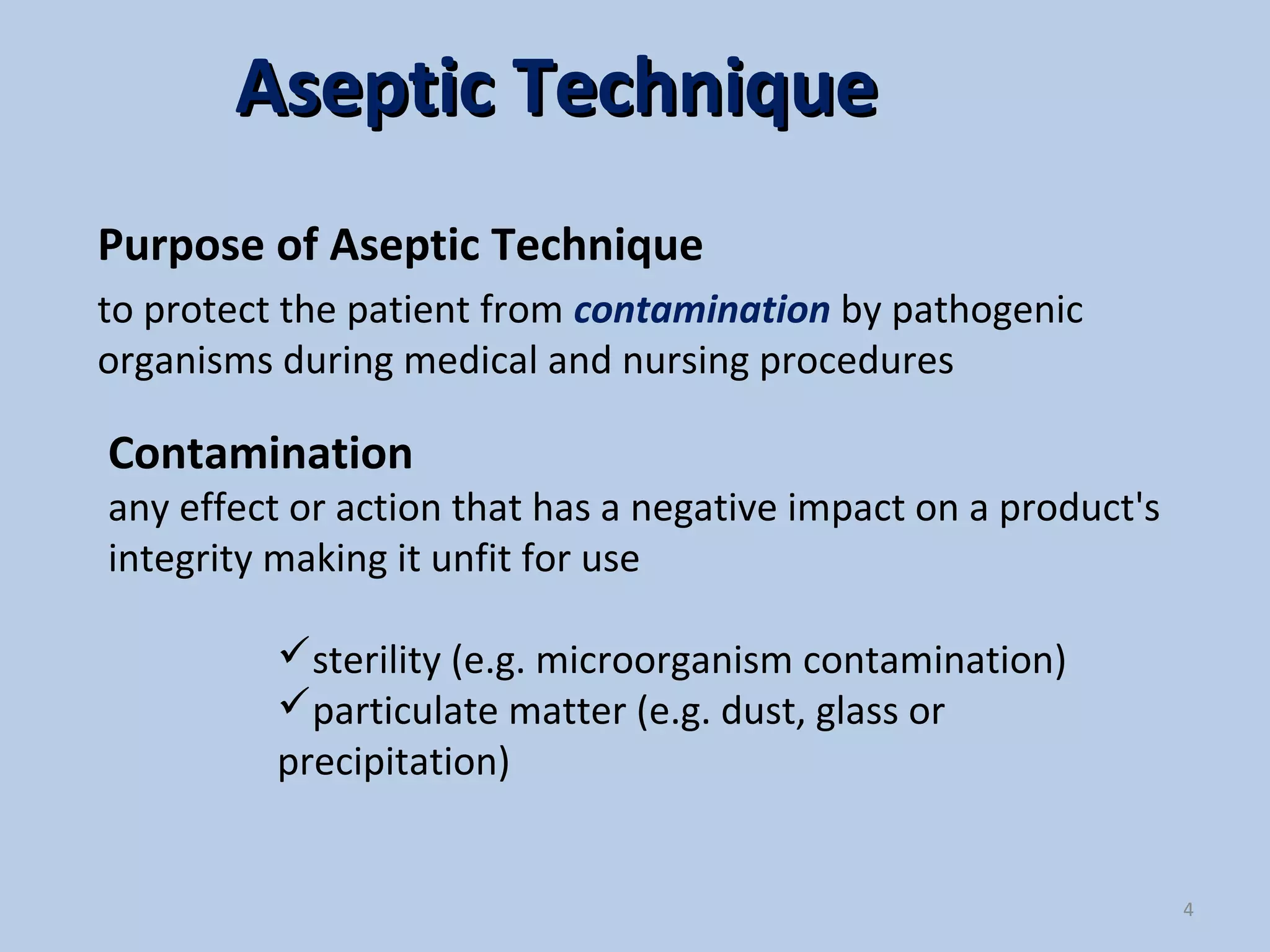 Contamination
any effect or action that has a negative impact on a product's
integrity making it unfit for use
Purpose of Aseptic Technique
to protect the patient from contamination by pathogenic
organisms during medical and nursing procedures
4
Aseptic TechniqueAseptic Technique
sterility (e.g. microorganism contamination)
particulate matter (e.g. dust, glass or
precipitation)
 