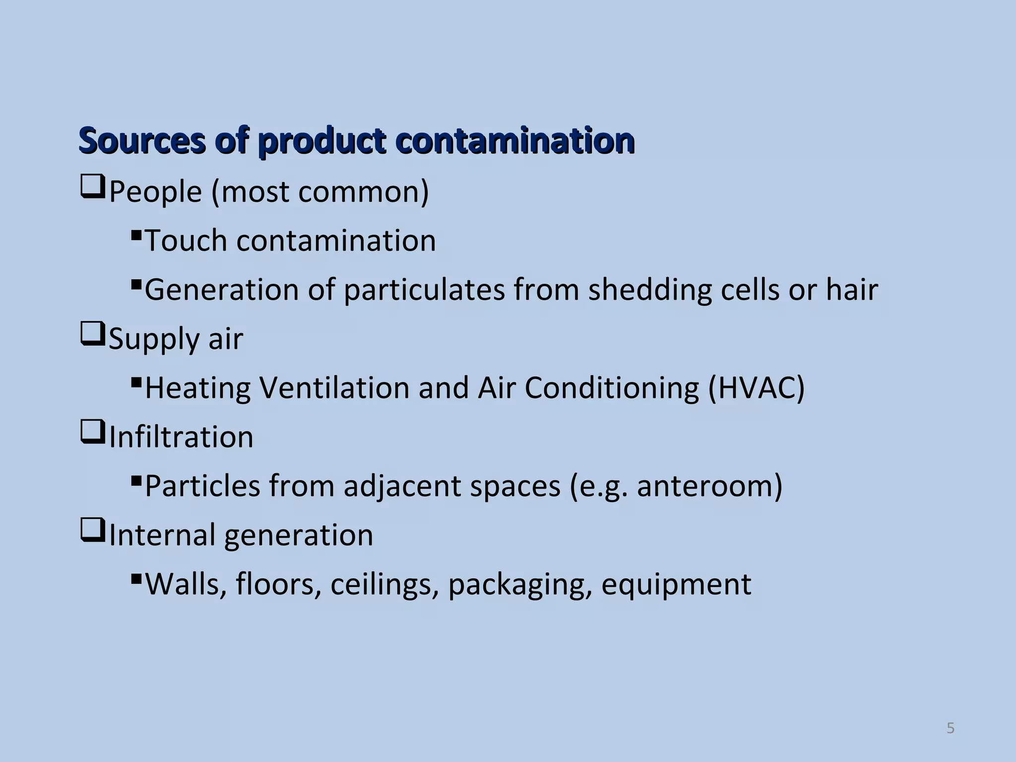 5
Sources of product contaminationSources of product contamination
People (most common)
Touch contamination
Generation of particulates from shedding cells or hair
Supply air
Heating Ventilation and Air Conditioning (HVAC)
Infiltration
Particles from adjacent spaces (e.g. anteroom)
Internal generation
Walls, floors, ceilings, packaging, equipment
 
