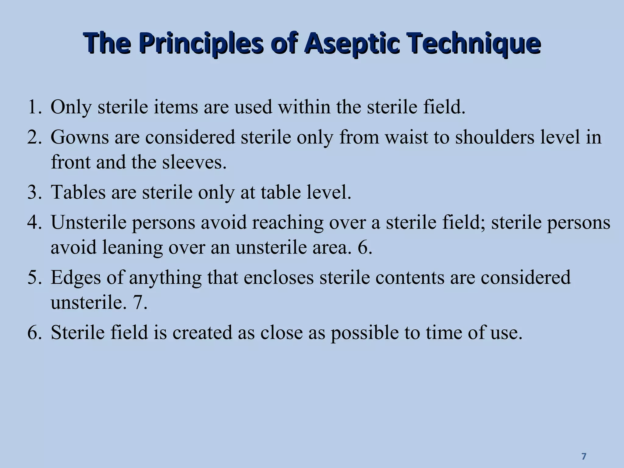 The Principles of Aseptic TechniqueThe Principles of Aseptic Technique
1. Only sterile items are used within the sterile field.
2. Gowns are considered sterile only from waist to shoulders level in
front and the sleeves.
3. Tables are sterile only at table level.
4. Unsterile persons avoid reaching over a sterile field; sterile persons
avoid leaning over an unsterile area. 6.
5. Edges of anything that encloses sterile contents are considered
unsterile. 7.
6. Sterile field is created as close as possible to time of use.
7
 