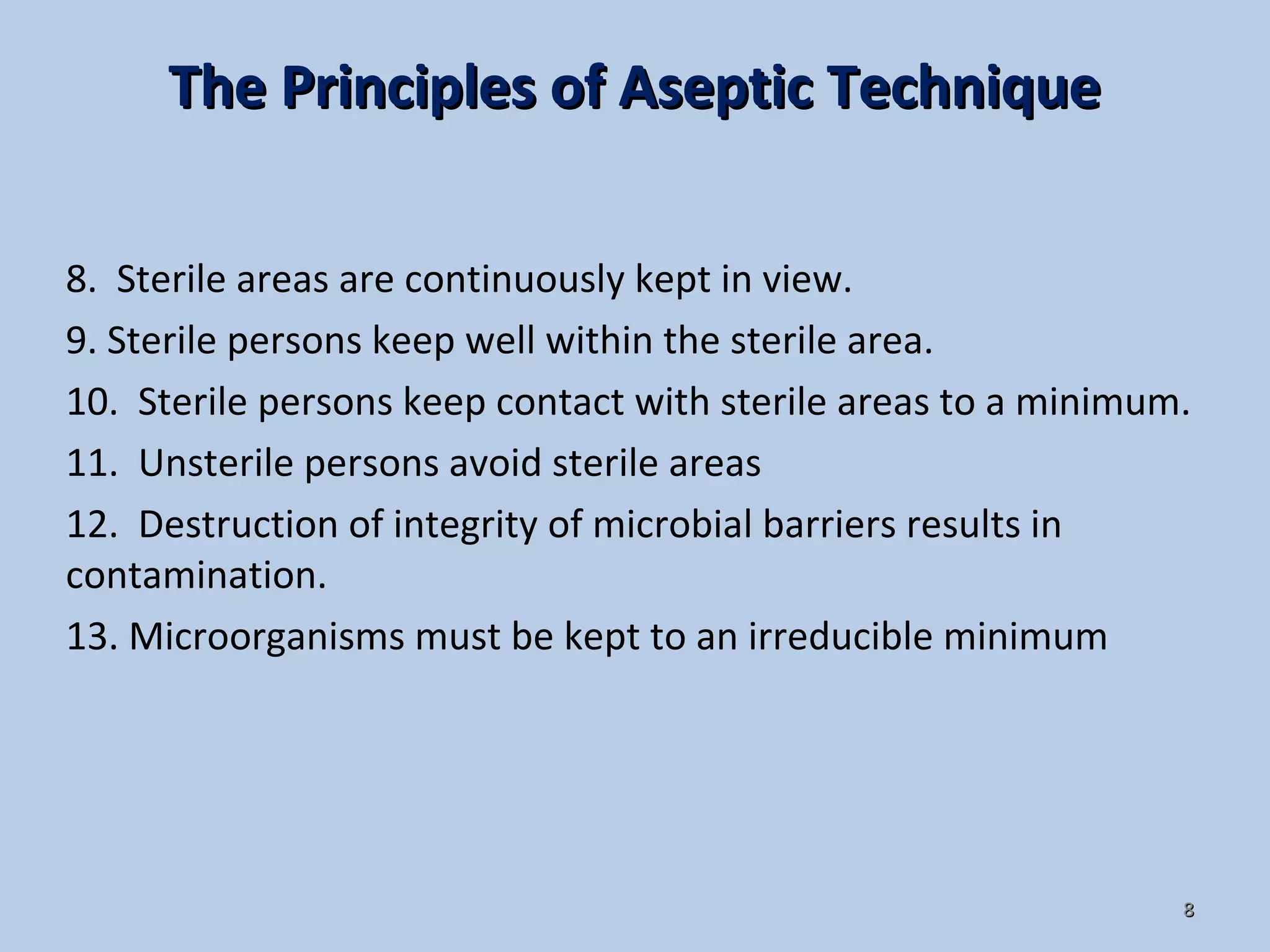 88
8. Sterile areas are continuously kept in view.
9. Sterile persons keep well within the sterile area.
10. Sterile persons keep contact with sterile areas to a minimum.
11. Unsterile persons avoid sterile areas
12. Destruction of integrity of microbial barriers results in
contamination.
13. Microorganisms must be kept to an irreducible minimum
The Principles of Aseptic TechniqueThe Principles of Aseptic Technique
 