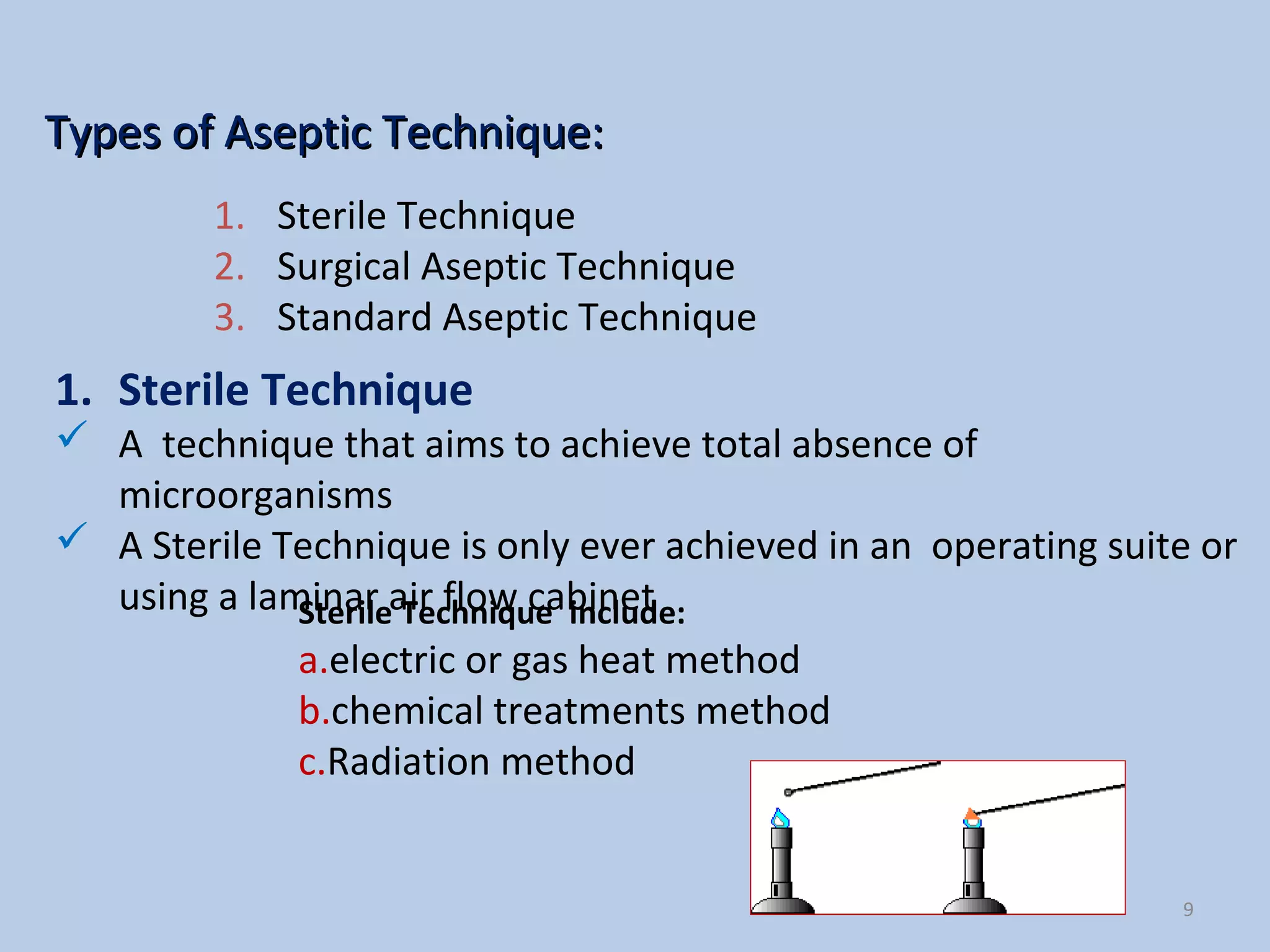 Types of Aseptic Technique:Types of Aseptic Technique:
9
1. Sterile Technique
 A technique that aims to achieve total absence of
microorganisms
 A Sterile Technique is only ever achieved in an operating suite or
using a laminar air flow cabinetSterile Technique include:
a.electric or gas heat method
b.chemical treatments method
c.Radiation method
1. Sterile Technique
2. Surgical Aseptic Technique
3. Standard Aseptic Technique
 