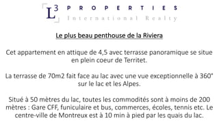 Le	plus	beau	penthouse	de	la	Riviera
Cet	appartement	en	attique	de	4,5	avec	terrasse	panoramique	se	situe	
en	plein	coeur	de	Territet.
La	terrasse	de	70m2	fait	face	au	lac	avec	une	vue	exceptionnelle	à	360°
sur	le	lac	et	les	Alpes.
Situé	à	50	mètres	du	lac,	toutes	les	commodités	sont	à	moins	de	200	
mètres	:	Gare	CFF,	funiculaire	et	bus,	commerces,	écoles,	tennis	etc.	Le	
centre-ville	de	Montreux	est	à	10	min	à	pied	par	les	quais	du	lac.
 