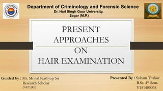 PRESENT
APPROACHES
ON
HAIR EXAMINATION
Presented By : Soham Thakur
B.Sc. 4th Sem.
Y151400034
Department of Criminology and Forensic Science
Dr. Hari Singh Gour University,
Sagar (M.P.)
Guided by : Mr. Mrinal Kashyap Sir
Research Scholar
(NET-JRF)
 