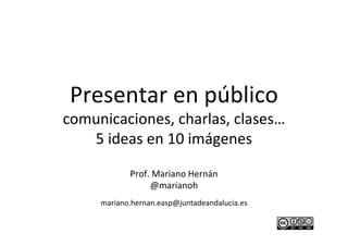 Presentar	
  en	
  público	
  
comunicaciones,	
  charlas,	
  clases…	
  
   5	
  ideas	
  en	
  10	
  imágenes	
  
                       	
  
             Prof.	
  Mariano	
  Hernán	
  
                   @marianoh	
  
      mariano.hernan.easp@juntadeandalucia.es   	
  
                          	
  
                          	
  
 
