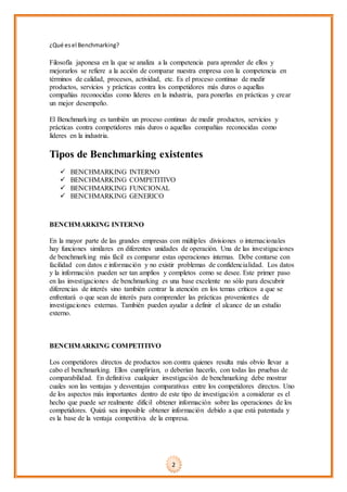 ¿Qué esel Benchmarking?
Filosofía japonesa en la que se analiza a la competencia para aprender de ellos y
mejorarlos se refiere a la acción de comparar nuestra empresa con la competencia en
términos de calidad, procesos, actividad, etc. Es el proceso continuo de medir
productos, servicios y prácticas contra los competidores más duros o aquellas
compañías reconocidas como líderes en la industria, para ponerlas en prácticas y crear
un mejor desempeño.
El Benchmarking es también un proceso continuo de medir productos, servicios y
prácticas contra competidores más duros o aquellas compañías reconocidas como
líderes en la industria.
Tipos de Benchmarking existentes
 BENCHMARKING INTERNO
 BENCHMARKING COMPETITIVO
 BENCHMARKING FUNCIONAL
 BENCHMARKING GENERICO
BENCHMARKING INTERNO
En la mayor parte de las grandes empresas con múltiples divisiones o internacionales
hay funciones similares en diferentes unidades de operación. Una de las investigaciones
de benchmarking más fácil es comparar estas operaciones internas. Debe contarse con
facilidad con datos e información y no existir problemas de confidencialidad. Los datos
y la información pueden ser tan amplios y completos como se desee. Este primer paso
en las investigaciones de benchmarking es una base excelente no sólo para descubrir
diferencias de interés sino también centrar la atención en los temas críticos a que se
enfrentará o que sean de interés para comprender las prácticas provenientes de
investigaciones externas. También pueden ayudar a definir el alcance de un estudio
externo.
BENCHMARKING COMPETITIVO
Los competidores directos de productos son contra quienes resulta más obvio llevar a
cabo el benchmarking. Ellos cumplirían, o deberían hacerlo, con todas las pruebas de
comparabilidad. En definitiva cualquier investigación de benchmarking debe mostrar
cuales son las ventajas y desventajas comparativas entre los competidores directos. Uno
de los aspectos más importantes dentro de este tipo de investigación a considerar es el
hecho que puede ser realmente difícil obtener información sobre las operaciones de los
competidores. Quizá sea imposible obtener información debido a que está patentada y
es la base de la ventaja competitiva de la empresa.
2
 