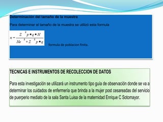Determinación del tamaño de la muestra

Para determinar el tamaño de la muestra se utilizó esta formula




                        formula de poblacion finita.




TECNICAS E INSTRUMENTOS DE RECOLECCION DE DATOS

Para esta investigación se utilizará un instrumento tipo guía de observación donde se va a
determinar los cuidados de enfermería que brinda a la mujer post cesareadas del servicio
de puerperio mediato de la sala Santa Luisa de la maternidad Enrique C Sotomayor.
 