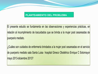 PLANTEAMIENTO DEL PROBLEMA



El presente estudio se fundamenta en las observaciones y experiencias prácticas, en
relación al incumplimiento de loscuidados que se brinda a la mujer post cesareadas de
puerperio mediato.

¿Cuáles son cuidados de enfermería brindados a la mujer post cesareadas en el servicio
de puerperio mediato sala Santa Luisa hospital Gineco Obstétrico Enrique C Sotomayor
mayo 2013-diciembre 2013?
 