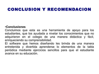 CONCLUSION Y RECOMENDACION
●Conclusiones
Concluimos que esta es una herramienta de apoyo para los
estudiantes, que los ayudada a nivelar los conocimientos que no
adquirieron en el colegio de una manera didáctica y fácil,
enriqueciendo su comprensibilidad.
El software que hemos diseñando les brinda de una manera
entretenida y divertida aprenderse lo elementos de la tabla
periódica mediante ejercicios sencillos para que el estudiante
avance en su educación.
 