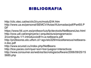 BIBLIOGRAFIA
http://clic.xtec.cat/es/clic3/curs/modul2/t4.htm
http://www.ua.es/personal/SEMCV/Actas/IIIJornadas/pdf/Part55.P
DF
https://www.fdi.ucm.es/profesor/luis/fp/devtools/NetBeansUso.html
http://ocw.udl.cat/enginyeria-i-arquitectura/programacio-
2/continguts-1/1-introduccioi81n-a-netbeans.pdf
http://profesores.elo.utfsm.cl/~agv/elo329/miscellaneous/netbeans-
ir.doc.pdf
http://www.ecured.cu/index.php/NetBeans
http://tice.paces.com/que+son+los+juegos+interactivos
http://www.consumer.es/web/es/tecnologia/software/2006/09/25/15
5685.php
 
