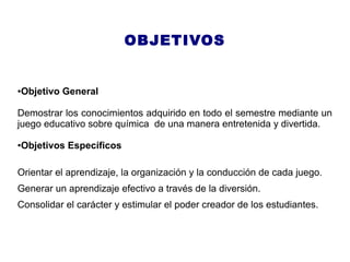 OBJETIVOS
●Objetivo General
Demostrar los conocimientos adquirido en todo el semestre mediante un
juego educativo sobre química de una manera entretenida y divertida.
●Objetivos Específicos
Orientar el aprendizaje, la organización y la conducción de cada juego.
Generar un aprendizaje efectivo a través de la diversión.
Consolidar el carácter y estimular el poder creador de los estudiantes.
 
