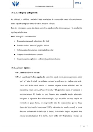 SISTEMA SOMATOSENSORIAL
2014
43
10.2. Etiología y patogénesis
La etiología es múltiple y variada. Puede ser el signo de presentación en un niño previamente
sano, o puede complicar a muy diversos procesos clínicos.
Las dos principales causas de ataxia cerebelosa aguda son las intoxicaciones y la cerebelitis
aguda postinfecciosa.
Otras etiologías a considerar son:
 Traumatismo craneal -infecciones del SNC
 Tumores de fosa posterior -jaqueca basilar
 Enfermedades hereditarias -enfermedad vascular
 Procesos desmielinizantes -anoxia
 Síndromes paraneoplásicos -enfermedades inmunológicas
10.3. Ataxias agudas
10.3.1. Manifestaciones clínicas
10.3.1.1. Ataxia cerebelosa aguda, La cerebelitis aguda postinfecciosa comienza entre
los 2 y 7 años de edad, con aislados casos en la adolescencia e incluso más tarde.
En el 80% de los casos sucede 2-3 semanas después de una infección: 50% de
presumible origen vírico, 25% postvaricela, y 5% por otras causas (vacunación y
mononucleosis). El inicio es muy brusco, con marcada ataxia, dismetría,
nistagmus e hipotonía. Esta sintomatología, cuya severidad es muy amplia, se
completa en pocas horas, no progresando más. Es característico que no haya
signos de hipertensión intracraneal (HIC), afectación del estado mental, ni otros
datos de enfermedad sistémica (p. e. fiebre). Esta clínica mejora en pocos días
aunque la normalización de la marcha puede tardar entre 3 semanas y 6 meses. En
 