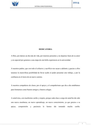 SISTEMA SOMATOSENSORIAL
2014
3
DEDICATORIA
A Dios, por darnos un día más de vida, por tenernos presentes y no dejarnos fuera de su amor
y en especial por guiarnos a una etapa de esta bella experiencia en la universidad.
A nuestros padres, que con todo el esfuerzo y sacrificio nos sacan a adelante y gracias a ellos
tenemos la maravillosa posibilidad de llevar acabo el poder presentar este trabajo, y por la
confianza en el inicio de un nuevo camino.
A nuestros compañeros de clases, por el apoyo y el compañerismo que día a día entablamos
para formarnos como buenos amigos y futuros colegas.
A usted miss, con muchísimo cariño y respeto, porque cada clase a cargo de usted ha ido sido
una nueva enseñanza, un nuevo aprendizaje, un nuevo conocimiento, ya que gracias a su
apoyo, comprensión y paciencia le hemos ido tomando mucho cariño.
 