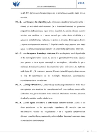 SISTEMA SOMATOSENSORIAL
2014
44
un 20-25% de los casos la recuperación no es completa, quedando algún tipo de
secuelas.
10.3.1.2. Ataxia aguda de origen tóxico, La intoxicación puede ser accidental (entre 1-
4años), por sobredosis medicamentosa (p. e. Anticonvulsivantes), por problemas
psiquiátricos (adolescentes), o por tóxicos (alcohol). La ataxia está casi siempre
asociada con cambios en el estado mental que varían desde el delirio y la
agitación, hasta la letargia y el coma. Es común la presencia de nistagmus. Fiebre
y signos meníngeos están ausentes. El diagnóstico debe sospecharse en toda ataxia
aguda con alteración del estado mental y sin antecedentes de trauma o infección.
10.3.1.3. Ataxias agudas de etiología infecciosa, Una ataxia puede ser el signo inicial
de las meningoencefalitis víricas. La ataxia es generalmente transitoria dejando
paso pronto a otros signos neurológicos: meningismo, afectación de pares
craneales, disminución del nivel de conciencia y crisis convulsivas. La fiebre no
suele faltar. El LCR es siempre anormal. Una ataxia también puede observarse en
la fase de recuperación de las meningitis bacterianas, desapareciendo
espontáneamente en poco tiempo.
10.3.1.4. Ataxia postraumática, La mayoría de las ataxias postraumáticas de los niños
corresponden a un síndrome de concusión cerebral, con excelente recuperación.
En traumas más graves es debida a una contusión o hematoma en la fosa posterior,
siendo el pronóstico mucho más incierto.
10.3.1.5. Ataxia aguda secundaria a enfermedad cerebrovascular, Ataxia es un
signo prominente en las hemorragias espontaneas del cerebelo (por una
malformación vascular una coagulopatía) y en la isquemia vertebrobasilar.
Algunas vasculitis (lupus, periarteritis, enfermedad de Kawasaki) presentan ataxia
al afectar vasos intracraneales.
 