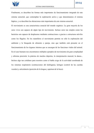 SISTEMA SOMATOSENSORIAL
2014
6
Finalmente, se describen las formas más importantes de funcionamiento integrado de este
sistema sensorial, que contemplan la exploración activa y que denominamos el sistema
háptico, y se describen las alteraciones más importantes de este sistema sensorial.
El movimiento es una característica esencial del mundo orgánico. La gran mayoría de los
seres vivos son capaces de algún tipo de movimiento. Incluso seres tan simples como las
bacterias son capaces de desplazarse mediante contracciones o gracias a estructuras móviles
como los flagelos. En los mamíferos el movimiento permite no sólo la exploración del
ambiente y la búsqueda de alimento o pareja, sino que también está presente en el
funcionamiento de los órganos internos que se encargan de las funciones vitales del animal.
En el caso humano nos encontramos múltiples ejemplos de movimientos de gran complejidad
y altísima precisión: la práctica de muchos deportes, la interpretación musical, la danza...
Incluso algo tan cotidiano para nosotros como el habla exige de la actividad coordinada de
los sistemas respiratorio (contracciones del diafragma), laríngeo (control de las cuerdas
vocales) y articulatorio (posición de la lengua y apertura de la boca).
 