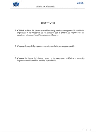 SISTEMA SOMATOSENSORIAL
2014
7
OBJETIVOS
 Conocer las bases del sistema somatosensorial y las estructuras periféricas y centrales
implicadas en la percepción de los contactos con el exterior del cuerpo y de las
relaciones internas de las diferentes partes del cuerpo.
 Conocer algunos de los trastornos que afectan al sistema somatosensorial.
 Conocer las bases del sistema motor y las estructuras periféricas y centrales
implicadas en el control de nuestros movimientos.
 