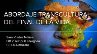 ABORDAJE TRANSCULTURAL
DEL FINAL DE LA VIDA
Sara Viadas Núñez
EIR 2 sector II Zaragoza
CS La Almozara
 