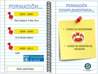 2002 - 2006
San Joaquín Y Sta. Ana

2006 - 2008

• CURSO DE SOCORRISMO

I.E.S Alkala Nahar

2009 - 2013
UAH

RAÚL QUINTANA

• CURSO DE MONITOR DE
NATACIÓN

 