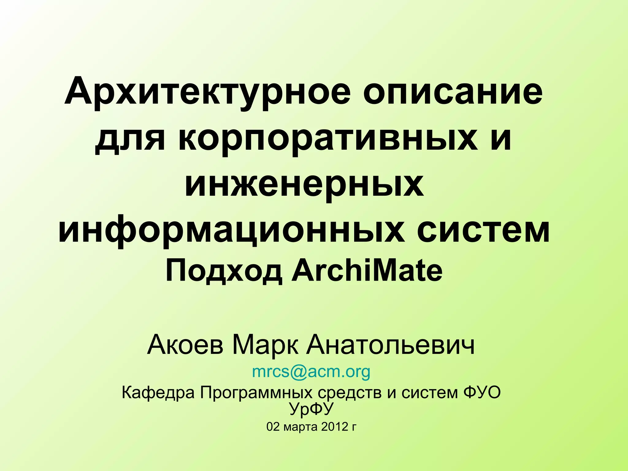 Архитектурное описание для корпоративных и инженерных информационных систем Подход  ArchiMate Акоев Марк Анатольевич [email_address] Кафедра Программных средств и систем ФУО УрФУ 0 2  марта 2012 г 
