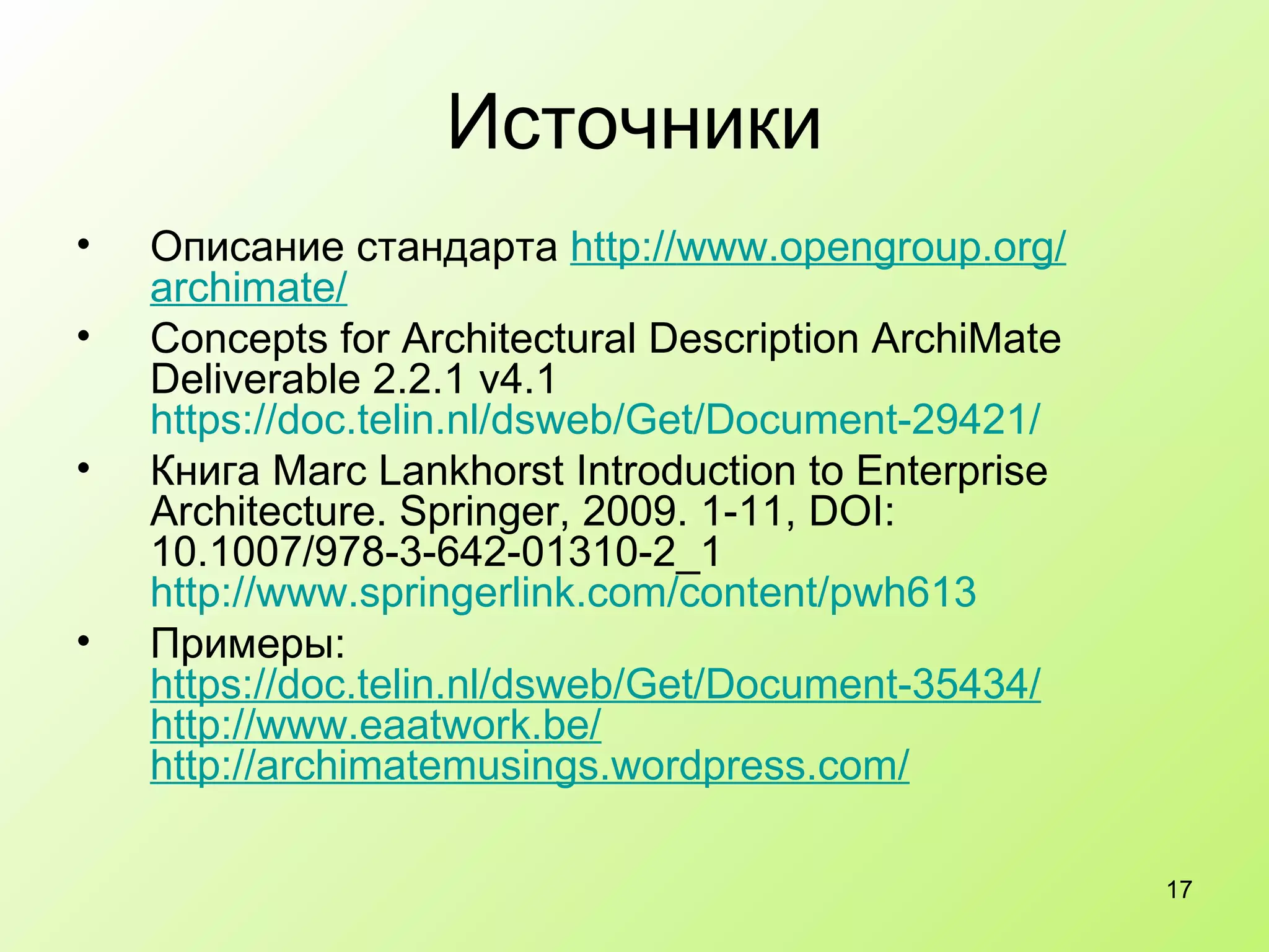 Источники Описание стандарта  http :// www.opengroup.org / archimate /   Concepts for Architectural Description ArchiMate Deliverable 2.2.1 v4.1 https://doc.telin.nl/dsweb/Get/Document-29421/ Книга  Marc Lankhorst Introduction to Enterprise Architecture. Springer, 2009. 1-11, DOI: 10.1007/978-3-642-01310-2_1 http://www.springerlink.com/content/pwh613 Примеры:  https :// doc.telin.nl / dsweb / Get /Document-35434/   http :// www.eaatwork.be / http :// archimatemusings.wordpress.com /   