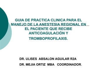 GUIA DE PRACTICA CLINICA PARA EL
MANEJO DE LA ANESTESIA REGIONAL EN
EL PACIENTE QUE RECIBE
ANTICOAGULACIÓN Y
TROMBOPROFILAXIS.
DR. ULISES ABSALON AGUILAR R2A
DR. MEJIA ORTIZ MBA COORDINADOR.
 