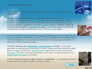 DERECHO HUMANO AL AGUA


NUEVE ASPECTOS QUE DEBE CONTEMPLAR LA NUEVA LEY DE RECURSOS HIDRICOS
(NUDOS CRÍTICOS)

PRIMERO: Servicios Ambientales.- La ley debe prohibir toda forma de servicio
ambiental sobre el agua y los ecosistemas asociados al ciclo hidrológico, pues la
utilización de la figura de servicios ambientales permite la privatización del agua
(páramos, bosques, humedales, pantanos y fuentes de agua). SEGUNDO: Orden de
prelación de los destinos y funciones del agua.- La ley debe respetar la prelación
constitucional del agua establecida en el Art. 318 de la Carta Magna.


Para el caso de los usos productivos del agua (hidroeléctricas, minería, industrial), la
ley debe respetar lo establecido en el Art. 15 de la Constitución, que establece que la
soberanía energética no se alcanzará en detrimento de la soberanía alimentaria, ni
afectará el derecho humano al agua.

TERCERO: Derechos de la Naturaleza, contaminación y vertidos.- La ley debe
garantizar los derechos de la naturaleza, es decir, ninguna actividad productiva debe
poner en riesgo la existencia, mantenimiento y regeneración de sus ciclos vitales,
estructura, funciones y procesos productivos. Por lo tanto, se debe garantizar la no
contaminación del agua y sus fuentes.

CUARTO: Derecho humano al agua, alcance y exigibilidad. – La ley debe garantizar el
derecho humano al agua en todas sus formas, esto es:
                                                                              Atrás
 