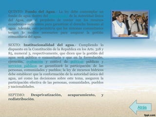QUINTO: Fondo del Agua.- La ley debe contemplar un
fondo de agua dentro del presupuesto de la Autoridad Única
del Agua, con el propósito de contar con los recursos
económicos suficientes para garantizar el derecho humano al
agua. Además, esto permitiría que los sistemas comunitarios
tengan lo medios necesarios para asegurar la gestión
comunitaria del agua.

SEXTO: Institucionalidad del agua.- Cumpliendo lo
dispuesto en la Constitución de la República en los Arts. 318 y
85, numeral 3, respectivamente, que dicen que la gestión del
agua será pública o comunitaria y que en la formulación,
ejecución, evaluación y control de políticas públicas y
servicios públicos se garantizará la participación de las
personas, comunidades y pueblos; la ley de recursos hídricos
debe establecer que la conformación de la autoridad única del
agua, así como las decisiones sobre este tema, aseguren la
participación efectiva de las personas, comunidades, pueblos
y nacionalidades.

SEPTIMO:     Desprivatización,         acaparamiento,        y
redistribución.

                                                                  Atrás
 