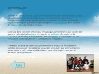 DESPRIVATIZACIÓN


A criterio de varias bancadas la Ley de Recursos Hídricos debe establecer con claridad,
no solo la prohibición de privatizar el agua, sino mecanismos que permitan
desconcentrar este recurso que hoy está en pocas manos, de manera que no haya
ningún resquicio para que los municipios deleguen su responsabilidad en la dotación
del agua potable a la iniciativa privada.


En el caso de la concesión a Interagua, en Guayaquil, coincidieron en que se debe dar
paso a la caducidad del contrato, con base en las auditorias efectuadas por la
Contraloría del Estado y el Ministerio de Desarrollo Urbano y Vivienda (Miduvi), en
consonancia con lo dispuesto en la Constitución de la República.


Se enfatizó en que sí se justifica el aprovechamiento productivo en los sectores
turístico, camaroneras y envasadoras, ya que son actividades que generan ingentes
recursos para el país. Lo que se debe hacer es determinar reglas claras para el
desarrollo de estos sectores.




         Atrás
 