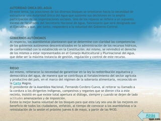 AUTORIDAD ÚNICA DEL AGUA
En este tema, las posiciones de los diversos bloques se orientaron hacia la necesidad de
estructurar una Autoridad Única del Agua que sustente sus decisiones en la amplia
participación de las organizaciones sociales. Uno de los reparos se refiere a un supuesto
exceso de facultades del Secretario Nacional de Agua, funcionario que será designado por
el Ejecutivo y que, por tanto, responderá a la voluntad del Gobierno Central.


GOBIERNOS AUTÓNOMOS
Al respecto, los asambleístas plantearon que se determine con claridad las competencias
de los gobiernos autónomos descentralizados en la administración de los recursos hídricos,
de conformidad con lo establecido en la Constitución. Así mismo, se reivindicó el derecho
de los mismos a estar representados en el Consejo Multicultural y Plurinacional del Agua,
que debe ser la máxima instancia de gestión, regulación y control de este recurso.


RIEGO
Así mismo, reiteraron la necesidad de garantizar en la ley la redistribución equitativa y
democrática del agua, de manera que se contribuya al fortalecimiento del sector agrícola
y productivo del país, en el marco del régimen de la soberanía alimentaria, reconocido en
la Carta Magna.
El presidente de la Asamblea Nacional, Fernando Cordero Cueva, al reiterar su llamado a
la cordura a los dirigentes indígenas, campesinos y regantes que se dieron cita a este
recinto, insistió en que existe total apertura al diálogo, siempre y cuando se dejen de lado
actitudes amenazantes y de imposición.
Existe la mejor buena voluntad de los bloques para que esta Ley sea una de las mejores en
beneficio de todos los ciudadanos, enfatizó, al tiempo de convocar a los asambleístas a la
reinstalación de la sesión el próximo jueves 6 de mayo, a partir de las 9H30.
                                                                                               Atrás
 