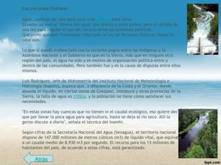 Los recursos hídricos

Agua, cuestión de vida para unos y de justicia para otros
Ecuador no vive el "drama del agua" que afecta a otros países, pero el debate de
una ley para regular el uso del recurso aviva las tensiones políticas.
Que cómo quedará finalmente redactada la Ley de Recursos Hídricos. Nadie lo
sabe aún.

Lo que sí quedó evidenciado con la reciente pugna entre los indígenas y la
Asamblea Nacional y el Gobierno es que en la Sierra, más que en ninguna otra
región del país, el agua ha sido y es motivo de organización política entre y
dentro de las comunidades. Pero también fue y es la causa de disputas entre ellos
mismos.

Luis Rodríguez, jefe de Hidrometría del Instituto Nacional de Meteorología e
Hidrología (Inamhi), explica que, a diferencia de la Costa y el Oriente, donde
abunda el líquido, en ciertas zonas de Cotopaxi, Imbabura y otras provincias de la
Sierra, la falta de agua es crítica, y la población no tiene cómo satisfacer sus
necesidades.

"En estas zonas hay cuencas que no tienen ni el caudal ecológico, eso quiere decir
que por llevar la poca agua para agricultura, hasta se deja al río seco. Allí la
gente discute a diario", señala el técnico del Inamhi.

Según cifras de la Secretaría Nacional del Agua (Senagua), el territorio nacional
dispone de 147.000 millones de metros cúbicos (m3) de líquido vital, que equivale
a un caudal medio de 8.930 m3 por segundo. El recurso para los 13 millones de
habitantes del país, de acuerdo a estas cifras, está garantizado.

      Atrás
 