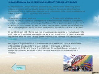 CNE ASESORARÍA AL CAL EN CONSULTA PRELEGISLATIVA SOBRE LEY DE AGUAS

El presidente del Consejo Nacional Electoral (CNE), Omar Simón, señaló hoy que el
máximo organismo electoral podrá asesorar y apoyar al Consejo de Administración
Legislativa (CAL) de la Asamblea Nacional en el tratamiento de la consulta prelegislativa
sobre el proyecto de la Ley de Recursos Hídricos.

Simón manifestó que, según sus investigaciones, el Ecuador sería el primer país del
mundo en aplicar la consulta pre-legislativa a las comunidades indígenas, campesinas,
montubias y negras sobre un tema que los afectará."De lo que investigado existen 3 o 4
experiencias en el mundo, pero en derivados o en pequeños lugares, en jurisdicciones
territoriales pequeñas; a nivel nacional es la primera vez que se va a realizar" expresó.

El presidente del CNE informó que este organismo está esperando la resolución del CAL
para saber de que manera puede colaborar en el proceso de consulta, pero para ello el
reglamento debe ser claro a fin de poder determinar los alcances y resultados de la
encuesta.

Por su parte, el presidente de la Asamblea Nacional, Fernando Cordero, aseveró que
está abierto a transparentar y a hacer público el proceso de la consulta
prelegislativa.Cordero no descartó la posibilidad de que los indígenas impugnen el
cuerpo legal una vez aprobado, a pesar de haber sido sometido previamente a la
consulta.




         Atrás
 