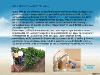 USO Y APROVECHAMIENTO DEL AGUA

Quito. Más de una treintena de asambleístas de diferentes bancadas legislativas,
presentaron sus observaciones al proyecto de Ley de Recursos Hídricos, Uso y
Aprovechamiento del Agua a fin de mejorar el texto del cuerpo legal que tiene
por objetivo garantizar el derecho humano al agua, regular y controlar la
autorización, gestión, preservación, conservación, restauración, su uso y
aprovechamiento, el manejo integral y recuperación en sus distintas formas para
alcanzar el buen vivir.
En esta oportunidad los asambleístas mostraron su preocupación sobre temas
relacionados con la desprivatización y desconcentración del agua; la estructura y
competencias de la Autoridad Única del Agua; la participación de las
comunidades en la toma de decisiones sobre este recurso; el rol de los gobiernos
autónomos descentralizados respecto de la administración del líquido vital; la
aplicación de una tarifa diferenciada en las actividades productivas, entre otros.




                                                                           Atrás
 